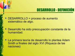 DESARROLLO - DEFINICIÓN
 DESARROLLO = proceso de aumento
sistemático de algo.
 Desarrollo ha sido preocupación constante de la
humanidad.
 La primera teoría de desarrollo lo plantea Adam
Smith a finales del siglo XVI (Riqueza de las
naciones)
 
