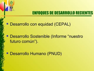 ENFOQUES DE DESARROLLO RECIENTES
 Desarrollo con equidad (CEPAL)
 Desarrollo Sostenible (Informe “nuestro
futuro común”).
 Desarrollo Humano (PNUD)
 