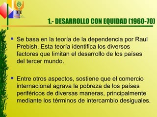 1.- DESARROLLO CON EQUIDAD (1960-70)
 Se basa en la teoría de la dependencia por Raul
Prebish. Esta teoría identifica los diversos
factores que limitan el desarrollo de los países
del tercer mundo.
 Entre otros aspectos, sostiene que el comercio
internacional agrava la pobreza de los países
periféricos de diversas maneras, principalmente
mediante los términos de intercambio desiguales.
 