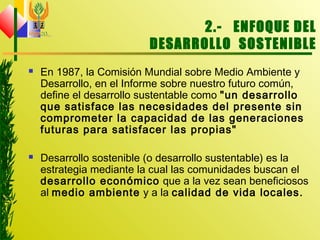 2.- ENFOQUE DEL
DESARROLLO SOSTENIBLE
 En 1987, la Comisión Mundial sobre Medio Ambiente y
Desarrollo, en el Informe sobre nuestro futuro común,
define el desarrollo sustentable como "un desarrollo
que satisface las necesidades del presente sin
comprometer la capacidad de las generaciones
futuras para satisfacer las propias"
 Desarrollo sostenible (o desarrollo sustentable) es la
estrategia mediante la cual las comunidades buscan el
desarrollo económico que a la vez sean beneficiosos
al medio ambiente y a la calidad de vida locales.
 