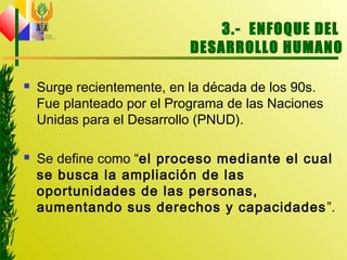 3.- ENFOQUE DEL
DESARROLLO HUMANO
 Surge recientemente, en la década de los 90s.
Fue planteado por el Programa de las Naciones
Unidas para el Desarrollo (PNUD).
 Se define como “el proceso mediante el cual
se busca la ampliación de las
oportunidades de las personas,
aumentando sus derechos y capacidades”.
 