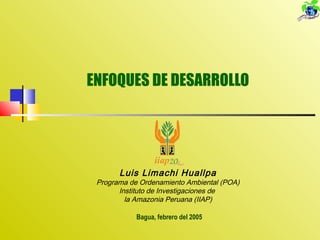 ENFOQUES DE DESARROLLO
Bagua, febrero del 2005
Luis Limachi Huallpa
Programa de Ordenamiento Ambiental (POA)
Instituto de Investigaciones de
la Amazonia Peruana (IIAP)
 