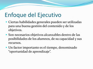 Enfoque del Ejecutivo
 Ciertas habilidades generales pueden ser utilizadas
  para una buena gestión del contenido y de los
  objetivos.
 Son necesarios objetivos alcanzables dentro de las
  posibilidades de los alumnos, de su capacidad y sus
  recursos.
 Un factor importante es el tiempo, denominado
  “oportunidad de aprendizaje”.
 