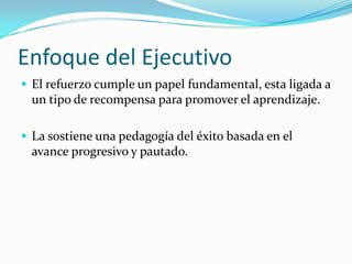 Enfoque del Ejecutivo
 El refuerzo cumple un papel fundamental, esta ligada a
 un tipo de recompensa para promover el aprendizaje.

 La sostiene una pedagogía del éxito basada en el
 avance progresivo y pautado.
 