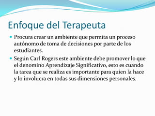 Enfoque del Terapeuta
 Procura crear un ambiente que permita un proceso
  autónomo de toma de decisiones por parte de los
  estudiantes.
 Según Carl Rogers este ambiente debe promover lo que
  el denomino Aprendizaje Significativo, esto es cuando
  la tarea que se realiza es importante para quien la hace
  y lo involucra en todas sus dimensiones personales.
 