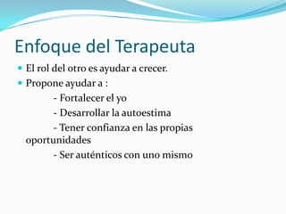Enfoque del Terapeuta
 El rol del otro es ayudar a crecer.
 Propone ayudar a :
        - Fortalecer el yo
        - Desarrollar la autoestima
        - Tener confianza en las propias
  oportunidades
        - Ser auténticos con uno mismo
 