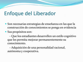 Enfoque del Liberador
 Son necesarias estrategias de enseñanza en las que la
  construcción de conocimientos se ponga en evidencia
 Sus propósitos son:
   - Que los estudiantes desarrollen un estilo cognitivo
  que les permita mejorar permanentemente su
  conocimiento.
   - Adquisición de una personalidad racional,
  autónoma y cooperativa.
 