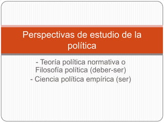 - Teoría política normativa o Filosofía política (deber-ser) - Ciencia política empírica (ser) Perspectivasde estudio de la política 