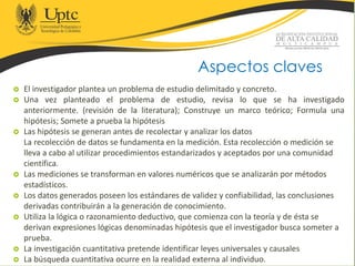  El investigador plantea un problema de estudio delimitado y concreto.
 Una vez planteado el problema de estudio, revisa lo que se ha investigado
anteriormente. (revisión de la literatura); Construye un marco teórico; Formula una
hipótesis; Somete a prueba la hipótesis
 Las hipótesis se generan antes de recolectar y analizar los datos
La recolección de datos se fundamenta en la medición. Esta recolección o medición se
lleva a cabo al utilizar procedimientos estandarizados y aceptados por una comunidad
científica.
 Las mediciones se transforman en valores numéricos que se analizarán por métodos
estadísticos.
 Los datos generados poseen los estándares de validez y confiabilidad, las conclusiones
derivadas contribuirán a la generación de conocimiento.
 Utiliza la lógica o razonamiento deductivo, que comienza con la teoría y de ésta se
derivan expresiones lógicas denominadas hipótesis que el investigador busca someter a
prueba.
 La investigación cuantitativa pretende identificar leyes universales y causales
 La búsqueda cuantitativa ocurre en la realidad externa al individuo.
Aspectos claves
 