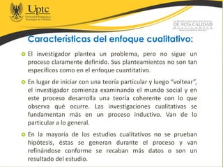 Características del enfoque cualitativo:
 El investigador plantea un problema, pero no sigue un
proceso claramente definido. Sus planteamientos no son tan
específicos como en el enfoque cuantitativo.
 En lugar de iniciar con una teoría particular y luego “voltear”,
el investigador comienza examinando el mundo social y en
este proceso desarrolla una teoría coherente con lo que
observa qué ocurre. Las investigaciones cualitativas se
fundamentan más en un proceso inductivo. Van de lo
particular a lo general.
 En la mayoría de los estudios cualitativos no se prueban
hipótesis, éstas se generan durante el proceso y van
refinándose conforme se recaban más datos o son un
resultado del estudio.
 