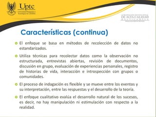 Características (continua)
 El enfoque se basa en métodos de recolección de datos no
estandarizados.
 Utiliza técnicas para recolectar datos como la observación no
estructurada, entrevistas abiertas, revisión de documentos,
discusión en grupo, evaluación de experiencias personales, registro
de historias de vida, interacción e introspección con grupos o
comunidades.
 El proceso de indagación es flexible y se mueve entre los eventos y
su interpretación, entre las respuestas y el desarrollo de la teoría.
 El enfoque cualitativo evalúa el desarrollo natural de los sucesos,
es decir, no hay manipulación ni estimulación con respecto a la
realidad.
 