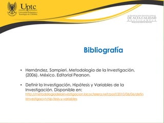 Bibliografía
• Hernández, Sampieri. Metodología de la Investigación,
(2006). México. Editorial Pearson.
• Definir la Investigación, Hipótesis y Variables de la
Investigación. Disponible en:
http://metodologiadelainvestigacion.lacoctelera.net/post/2010/06/06/defin
irinvestigaci-n-hip-tesis-y-variables
 