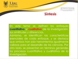 En este tema se definen los enfoques
cuantitativo y cualitativo de la investigación,
sus similitudes y diferencias.
Asimismo, se identifican las características
esenciales de cada enfoque, y se destaca
que ambos han sido herramientas igualmente
valiosas para el desarrollo de las ciencias. Por
otro lado, se presentan en términos generales
los procesos cuantitativo y cualitativo de la
investigación.
Síntesis
 