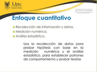 Enfoque cuantitativo
 Recolección de información y datos.
 Medición numérica.
 Análisis estadístico.
Usa la recolección de datos para
probar hipótesis con base en la
medición numérica y el análisis
estadístico, para establecer patrones
de comportamiento y probar teorías
 