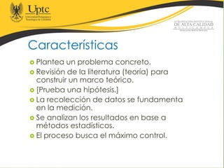Características
 Plantea un problema concreto.
 Revisión de la literatura (teoría) para
construir un marco teórico.
 [Prueba una hipótesis.]
 La recolección de datos se fundamenta
en la medición.
 Se analizan los resultados en base a
métodos estadísticos.
 El proceso busca el máximo control.
 