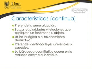 Características (continua)
 Pretende la generalización.
 Busca regularidades y relaciones que
expliquen un fenómeno u objeto.
 Utiliza la lógica o el razonamiento
deductivo.
 Pretende identificar leyes universales y
causales.
 La búsqueda cuantitativa ocurre en la
realidad externa al individuo.
 