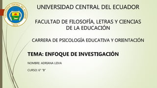 UNIVERSIDAD CENTRAL DEL ECUADOR
FACULTAD DE FILOSOFÍA, LETRAS Y CIENCIAS
DE LA EDUCACIÓN
CARRERA DE PSICOLOGÍA EDUCATIVA Y ORIENTACIÓN
TEMA: ENFOQUE DE INVESTIGACIÓN
NOMBRE: ADRIANA LEIVA
CURSO: 6° “B”
 