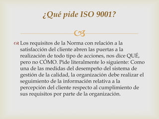 ¿Qué pide ISO 9001?

                          
 Los requisitos de la Norma con relación a la
  satisfacción del cliente abren las puertas a la
  realización de todo tipo de acciones, nos dice QUÉ,
  pero no CÓMO. Pide literalmente lo siguiente: Como
  una de las medidas del desempeño del sistema de
  gestión de la calidad, la organización debe realizar el
  seguimiento de la información relativa a la
  percepción del cliente respecto al cumplimiento de
  sus requisitos por parte de la organización.
 