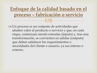 Enfoque de la calidad basado en el
  proceso – fabricación o servicio
                         
 Un proceso es un conjunto de actividades que
  añaden valor al producto o servicio y que, en cada
  etapa, comienzan siendo entradas (inputs) y, tras una
  transformación, se convierten en salidas (outputs)
  que deben satisfacer los requerimientos o
  necesidades del cliente o usuario, ya sea interno o
  externo.
 