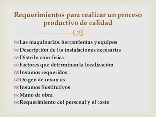 Requerimientos para realizar un proceso
        productivo de calidad
                        
 Las maquinarias, herramientas y equipos
 Descripción de las instalaciones necesarias
 Distribución física
 Factores que determinan la localización
 Insumos requeridos
 Origen de insumos
 Insumos Sustitutivos
 Mano de obra
 Requerimiento del personal y el costo
 