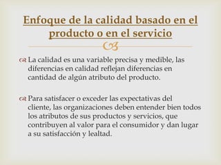 Enfoque de la calidad basado en el
     producto o en el servicio
                         
 La calidad es una variable precisa y medible, las
  diferencias en calidad reflejan diferencias en
  cantidad de algún atributo del producto.

 Para satisfacer o exceder las expectativas del
  cliente, las organizaciones deben entender bien todos
  los atributos de sus productos y servicios, que
  contribuyen al valor para el consumidor y dan lugar
  a su satisfacción y lealtad.
 