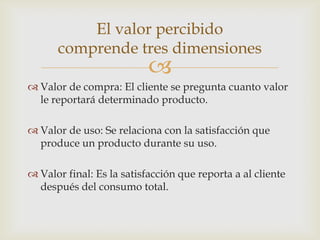 El valor percibido
      comprende tres dimensiones
                           
 Valor de compra: El cliente se pregunta cuanto valor
  le reportará determinado producto.

 Valor de uso: Se relaciona con la satisfacción que
  produce un producto durante su uso.

 Valor final: Es la satisfacción que reporta a al cliente
  después del consumo total.
 