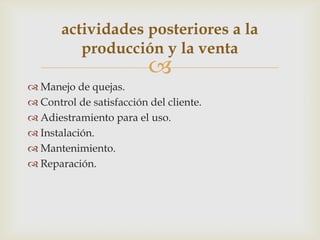 actividades posteriores a la
          producción y la venta
                          
 Manejo de quejas.
 Control de satisfacción del cliente.
 Adiestramiento para el uso.
 Instalación.
 Mantenimiento.
 Reparación.
 