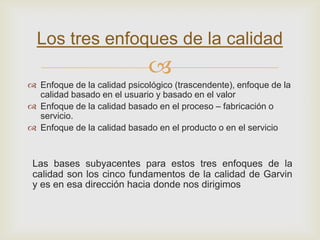 Los tres enfoques de la calidad
                             
 Enfoque de la calidad psicológico (trascendente), enfoque de la
  calidad basado en el usuario y basado en el valor
 Enfoque de la calidad basado en el proceso – fabricación o
  servicio.
 Enfoque de la calidad basado en el producto o en el servicio



 Las bases subyacentes para estos tres enfoques de la
 calidad son los cinco fundamentos de la calidad de Garvin
 y es en esa dirección hacia donde nos dirigimos
 