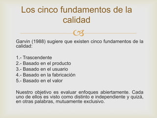 Los cinco fundamentos de la
             calidad
                          
Garvin (1988) sugiere que existen cinco fundamentos de la
calidad:

1.- Trascendente
2.- Basado en el producto
3.- Basado en el usuario
4.- Basado en la fabricación
5.- Basado en el valor

Nuestro objetivo es evaluar enfoques abiertamente. Cada
uno de ellos es visto como distinto e independiente y quizá,
en otras palabras, mutuamente exclusivo.
 