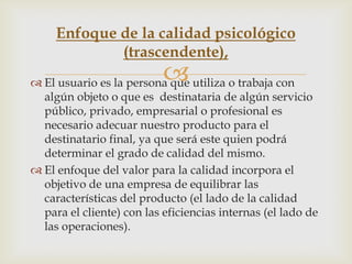 Enfoque de la calidad psicológico
             (trascendente),
                           
 El usuario es la persona que utiliza o trabaja con
  algún objeto o que es destinataria de algún servicio
  público, privado, empresarial o profesional es
  necesario adecuar nuestro producto para el
  destinatario final, ya que será este quien podrá
  determinar el grado de calidad del mismo.
 El enfoque del valor para la calidad incorpora el
  objetivo de una empresa de equilibrar las
  características del producto (el lado de la calidad
  para el cliente) con las eficiencias internas (el lado de
  las operaciones).
 