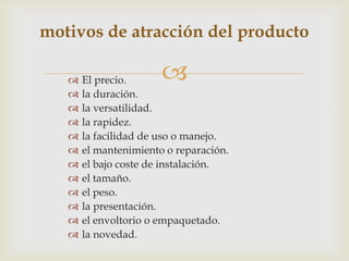 motivos de atracción del producto

      El precio.      
      la duración.
      la versatilidad.
      la rapidez.
      la facilidad de uso o manejo.
      el mantenimiento o reparación.
      el bajo coste de instalación.
      el tamaño.
      el peso.
      la presentación.
      el envoltorio o empaquetado.
      la novedad.
 