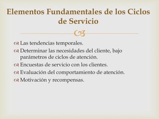 Elementos Fundamentales de los Ciclos
            de Servicio
                         
  Las tendencias temporales.
  Determinar las necesidades del cliente, bajo
   parámetros de ciclos de atención.
  Encuestas de servicio con los clientes.
  Evaluación del comportamiento de atención.
  Motivación y recompensas.
 