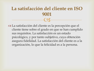 La satisfacción del cliente en ISO
                 9001
                          
 La satisfacción del cliente es la percepción que el
  cliente tiene sobre el grado en que se han cumplido
  sus requisitos. La satisfacción es un estado
  psicológico, y por tanto subjetivo, cuya obtención
  asegura fidelidad. La satisfacción del cliente es a la
  organización, lo que la felicidad es a la persona.
 
