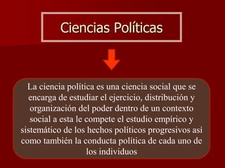 Ciencias Políticas
La ciencia política es una ciencia social que se
encarga de estudiar el ejercicio, distribución y
organización del poder dentro de un contexto
social a esta le compete el estudio empírico y
sistemático de los hechos políticos progresivos así
como también la conducta política de cada uno de
los individuos
 