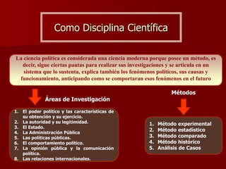 Como Disciplina Científica
La ciencia política es considerada una ciencia moderna porque posee un método, es
decir, sigue ciertas pautas para realizar sus investigaciones y se articula en un
sistema que lo sustenta, explica también los fenómenos políticos, sus causas y
funcionamiento, anticipando como se comportaran esos fenómenos en el futuro
1. Método experimental
2. Método estadístico
3. Método comparado
4. Método histórico
5. Análisis de Casos
Métodos
Áreas de Investigación
1. El poder político y las características de
su obtención y su ejercicio.
2. La autoridad y su legitimidad.
3. El Estado.
4. La Administración Pública
5. Las políticas públicas.
6. El comportamiento político.
7. La opinión pública y la comunicación
política.
8. Las relaciones internacionales.
 