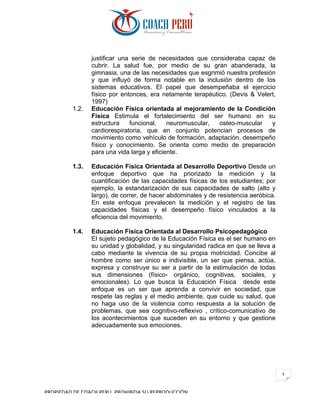 PROPIEDAD	DE	COACH	PERU.	PROHIBIDA	SU	REPRODUCCIÓN		
3	
justificar una serie de necesidades que consideraba capaz de
cubrir. La salud fue, por medio de su gran abanderada, la
gimnasia, una de las necesidades que esgrimió nuestra profesión
y que influyó de forma notable en la inclusión dentro de los
sistemas educativos. El papel que desempeñaba el ejercicio
físico por entonces, era netamente terapéutico. (Devis & Velert,
1997)
1.2. Educación Física orientada al mejoramiento de la Condición
Física Estimula el fortalecimiento del ser humano en su
estructura funcional, neuromuscular, osteo-muscular y
cardiorespiratoria, que en conjunto potencian procesos de
movimiento como vehículo de formación, adaptación, desempeño
físico y conocimiento. Se orienta como medio de preparación
para una vida larga y eficiente.
1.3. Educación Física Orientada al Desarrollo Deportivo Desde un
enfoque deportivo que ha priorizado la medición y la
cuantificación de las capacidades físicas de los estudiantes; por
ejemplo, la estandarización de sus capacidades de salto (alto y
largo), de correr, de hacer abdominales y de resistencia aeróbica.
En este enfoque prevalecen la medición y el registro de las
capacidades físicas y el desempeño físico vinculados a la
eficiencia del movimiento.
1.4. Educación Física Orientada al Desarrollo Psicopedagógico
El sujeto pedagógico de la Educación Física es el ser humano en
su unidad y globalidad, y su singularidad radica en que se lleva a
cabo mediante la vivencia de su propia motricidad. Concibe al
hombre como ser único e indivisible, un ser que piensa, actúa,
expresa y construye su ser a partir de la estimulación de todas
sus dimensiones (físico- orgánico, cognitivas, sociales, y
emocionales). Lo que busca la Educación Física desde este
enfoque es un ser que aprenda a convivir en sociedad, que
respete las reglas y el medio ambiente, que cuide su salud, que
no haga uso de la violencia como respuesta a la solución de
problemas, que sea cognitivo-reflexivo , crítico-comunicativo de
los acontecimientos que suceden en su entorno y que gestione
adecuadamente sus emociones.
 