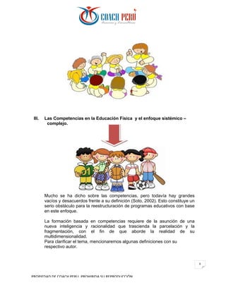 PROPIEDAD	DE	COACH	PERU.	PROHIBIDA	SU	REPRODUCCIÓN		
6	
III. Las Competencias en la Educación Física y el enfoque sistémico –
complejo.
Mucho se ha dicho sobre las competencias, pero todavía hay grandes
vacíos y desacuerdos frente a su definición (Soto, 2002). Esto constituye un
serio obstáculo para la reestructuración de programas educativos con base
en este enfoque.
La formación basada en competencias requiere de la asunción de una
nueva inteligencia y racionalidad que trascienda la parcelación y la
fragmentación, con el fin de que aborde la realidad de su
multidimensionalidad.
Para clarificar el tema, mencionaremos algunas definiciones con su
respectivo autor.
 