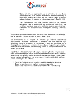 PROPIEDAD	DE	COACH	PERU.	PROHIBIDA	SU	REPRODUCCIÓN		
7	
“Como principio de organización de la formación, la competencia
puede apreciarse en el conjunto de actitudes, de conocimientos y de
habilidades específicas que hace a una persona capaz de llevar a
cabo un trabajo o de resolver un problema particular” (Ouellet, 200)
“Las competencias son una compleja estructura de atributos
necesarios para el desempeño de situaciones específicas, que
combinan aspectos tales como actitudes, valores, conocimientos y
habilidades con las actividades a desempeñar (Gonczi y Athanasou,
1996)
En virtud del aporte de ambos autores, a nuestro juicio, emitiremos una definición
que se acerque a lo que buscamos en la Educación Física:
La competencia es un conjunto de atributos que incluyen capacidades,
conocimientos, actitudes, habilidades y destrezas que una persona logra
desarrollar mediante procesos de aprendizaje y que se manifiesta en su
desempeño, en situaciones y contextos diversos. Busca integrar los aprendizajes y
utilizarlos en la vida cotidiana, en contextos y niveles de complejidad diversos con
eficiencia y eficacia.
A partir de lo señalado anteriormente, se propone conceptuar las competencias
como procesos complejos que las personas ponen en acción-actuación –creación,
para resolver problemas y realizar actividades (de la vida cotidiana y del contexto
laboral-profesional), aportando a la construcción y transformación de la realidad,
para lo cual integran tres saberes:
- Saber ser (automotivación, iniciativa y trabajo colaborativo con otros)
- Saber conocer (observar, explicar, comprender y analizar)
- Saber hacer (desempeño basado en procedimientos y estrategias)
 