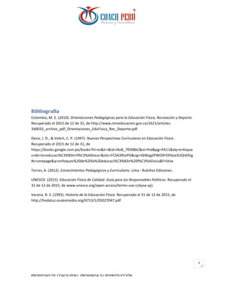 PROPIEDAD	DE	COACH	PERU.	PROHIBIDA	SU	REPRODUCCIÓN		
9	
Bibliografía		
Colombia,	M.	E.	(2010).	Orientaciones	Pedagógicas	para	la	Educación	Física,	Recreación	y	Deporte.	
Recuperado	el	2015	de	12	de	31,	de	http://www.mineducacion.gov.co/1621/articles-
340033_archivo_pdf_Orientaciones_EduFisica_Rec_Deporte.pdf	
Devis,	J.	D.,	&	Velert,	C.	P.	(1997).	Nuevas	Perspectivas	Curriculares	en	Educación	Física	.	
Recuperado	el	2015	de	12	de	31,	de	
https://books.google.com.pe/books?hl=es&lr=&id=I4oB_7fD0BkC&oi=fnd&pg=PA11&dq=enfoque
s+de+la+educaci%C3%B3n+f%C3%ADsica+&ots=FCSA39toPG&sig=libWyg2PWOlhYZHyix3UQt4Jfzg
#v=onepage&q=enfoques%20de%20la%20educaci%C3%B3n%20f%C3%ADsica&f=false	
Torres,	A.	(2012).	Conocimientos	Pedagógicos	y	Curriculares.	Lima	:	Rubiños	Ediciones	.	
UNESCO.	(2015).	Educación	Física	de	Calidad.	Guía	para	los	Responsables	Políticos.	Recuperado	el	
31	de	12	de	2015,	de	www.unesco.org/open-access/terms-use-ccbysa-sp).	
Varona,	R.	S.	(1992).	Historia	de	la	Educación	Física.	Recuperado	el	31	de	12	de	2015,	de	
http://hedatuz.euskomedia.org/6713/1/05027047.pdf	
 