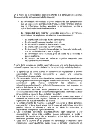 En el marco de la investigación cognitiva referida a la construcción esquemas
de conocimiento, se ha encontrado lo siguiente:
•

La información desconocida y poco relacionada con conocimientos
que ya se poseen o demasiado abstracta, es más vulnerable al olvido
que la información familiar, vinculada a conocimientos previos o
aplicable situaciones de la vida cotidiana.

•

La incapacidad para recordar contenidos académicos previamente
aprendidos o para aplicarlos se relaciona a cuestiones como:
•
•
•
•
•
•
•

Es información aprendida mucho tiempo atrás.
Es información poco empleada o poco útil.
Es información aprendida de manera inconexa.
Es información aprendida repetitivamente.
Es información discordante con el nivel de desarrollo intelectual y
con las habilidades que posee el. sujeto.
Es información que se posee, pero el sujeto no la entiende ni
puede explicarla.
El alumno no hace el. esfuerzo cognitivo necesario para
recuperarla o comprenderla.

A partir de lo expuesto es posible sugerir al docente una serie de principios de
instrucción que se desprenden de la teoría del aprendizaje verbal significativo;
1. El aprendizaje se facilita cuando los contenidos se le presentan al alumno
organizados de manera conveniente y siguen una secuencia
lógica-psicológica apropiada.
2. Es conveniente delimitar intencionalidades y contenidos de aprendizaje en
una progresión continua que respete niveles de inclusividad, abstracción y
generalidad.
Esto
implica
determinar
las
relaciones
de
subordinación-subordinación, antecedente-consecuente que guardan los
núcleos de información entre sí.
3. Los contenidos escolares deben presentarse en forma, de: sistemas
conceptuales (esquemas de conocimiento) organizados, interrelacionados y
jerarquizados, y no como datos aislados y sin orden.
4. La activación de los conocimientos y experiencias previos que posee el
aprendiz en su estructura cognitiva, facilitara los procesos de aprendizajes
significativo de nuevos materiales de estudio.
5. El establecimiento de "puentes cognitivos" (conceptos a ideas generales
que permiten enlazar la estructura cognitiva con el material por aprender)
pueden orientar al alumno a detectar las ideas fundamentales, a
organizarlas a integrarlas significativamente.
6. Los contenidos aprendidos significativamente (por recepción o por
descubrimiento) serán más estables, menos vulnerables al olvido y
permitirán la transferencia de lo aprendido, sobre todo si se trata de
conceptos generales integradores.
7. Dado que el alumno en su proceso de aprendizaje, y mediante cierto
mecanismos autorregulatorios, puede llegar a controlar eficazmente el,

 