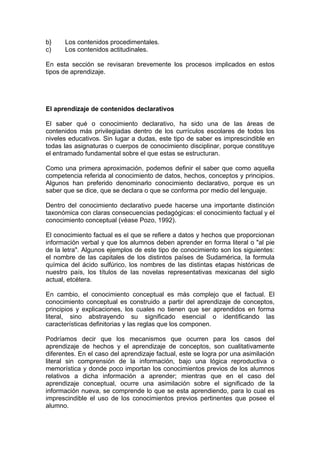 b}
c)

Los contenidos procedimentales.
Los contenidos actitudinales.

En esta sección se revisaran brevemente los procesos implicados en estos
tipos de aprendizaje.

El aprendizaje de contenidos declarativos
El saber qué o conocimiento declarativo, ha sido una de las áreas de
contenidos más privilegiadas dentro de los currículos escolares de todos los
niveles educativos. Sin lugar a dudas, este tipo de saber es imprescindible en
todas las asignaturas o cuerpos de conocimiento disciplinar, porque constituye
el entramado fundamental sobre el que estas se estructuran.
Como una primera aproximación, podemos definir el saber que como aquella
competencia referida al conocimiento de datos, hechos, conceptos y principios.
Algunos han preferido denominarlo conocimiento declarativo, porque es un
saber que se dice, que se declara o que se conforma por medio del lenguaje.
Dentro del conocimiento declarativo puede hacerse una importante distinción
taxonómica con claras consecuencias pedagógicas: el conocimiento factual y el
conocimiento conceptual (véase Pozo, 1992).
El conocimiento factual es el que se refiere a datos y hechos que proporcionan
información verbal y que los alumnos deben aprender en forma literal o "al pie
de la letra". Algunos ejemplos de este tipo de conocimiento son los siguientes:
el nombre de las capitales de los distintos países de Sudamérica, la formula
química del ácido sulfúrico, los nombres de las distintas etapas históricas de
nuestro país, los títulos de las novelas representativas mexicanas del siglo
actual, etcétera.
En cambio, el conocimiento conceptual es más complejo que el factual. El
conocimiento conceptual es construido a partir del aprendizaje de conceptos,
principios y explicaciones, los cuales no tienen que ser aprendidos en forma
literal, sino abstrayendo su significado esencial o identificando las
características definitorias y las reglas que los componen.
Podríamos decir que los mecanismos que ocurren para los casos del
aprendizaje de hechos y el aprendizaje de conceptos, son cualitativamente
diferentes. En el caso del aprendizaje factual, este se logra por una asimilación
literal sin comprensión de la información, bajo una lógica reproductiva o
memorística y donde poco importan los conocimientos previos de los alumnos
relativos a dicha información a aprender; mientras que en el caso del
aprendizaje conceptual, ocurre una asimilación sobre el significado de la
información nueva, se comprende lo que se esta aprendiendo, para lo cual es
imprescindible el uso de los conocimientos previos pertinentes que posee el
alumno.

 