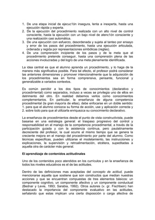 1. De una etapa inicial de ejecuc1ón insegura, lenta a inexperta, hasta una
ejecución rápida y experta.
2. De la ejecución del procedimiento realizada con un alto nivel de control
consciente, hasta la ejecución con un bajo nivel de atenc1ón consciente y
una realización casi automática.
3. De una ejecución con esfuerzo, desordenada y sujeta al tanteo por ensayo
y error de los pasos del procedimiento, hasta una ejecución articulada,
ordenada y regida por representaciones simbólicas (reglas).
4. De una comprensión incipiente de los pasos y de la meta que el
procedimiento pretende conseguir, hasta una comprensión plena de las
acciones involucradas y del logro de una meta plenamente identificada.
La idea central es que el alumno aprenda un procedimiento, y lo haga de la
manera más significativa posible. Para tal efecto, el profesor podrá considerar
las anteriores dimensiones y promover intencionalmente que la adquisición de
los procedimientos sea en forma comprensiva, pensante, funcional y
generalizable a variados contextos.
Es común percibir a los dos tipos de conocimientos (declarativo y
procedirriental) como separados, incluso a veces se privilegia uno de ellos en
detrimento del otro. En realidad debemos verlos como conocimientos
complementarios. En particular, la enseñanza de alguna competencia
procedimental (la gran mayoría de ellas), debe enfocarse en un doble sentido:
1. para que el alumno conozca su forma de acción, use y aplicación correcta y
2. sobre todo para que al utilizarla enriquezca su conocimiento declarativo.
La enseñanza de procedimientos desde el punto de vista constructivista, puede
basarse en una estrategia general: el traspaso progresivo del control y
responsabilidad en el manejo de la competencia procedimental, a través de la
participación guiada y con la asistencia continua, pero paulatinamente
decreciente del profesor, la cual ocurre al mismo tiempo que se genera la
creciente mejora en el manejo del procedimiento por parte del alumno. Como
técnicas especificas, pueden utilizarse el modelamiento, las instrucciones y
explicaciones, la supervisión y retroalimentación, etcétera, supeditadas a
aquella otra de carácter más general.
El aprendizaje de contenidos actitudinales
Uno de los contenidos poco atendidos en los currículos y en la enseñanza de
todos los niveles educativos es el de las actitudes.
Dentro de las definiciones mas aceptadas del concepto de actitud, puede
mencionarse aquella que sostiene que son constructos que median nuestras
acciones y que se encuentran compuestas de tres elementos básicos: un
componente cognitivo, un componente afectivo y un componente conductual
(Bednar y Levie, 1993; Sarabia, 1992). Otros autores (v. gr. Fischbein) han
destacado la importancia del componente evaluativo en las actitudes,
señalando que estas implican una cierta disposición o carga afectiva de

 