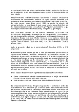 comparten el principio de la importancia de la actividad constructiva del alumno
en la realización de los aprendizajes escolares, que es el punto de partida de
este trabajo.
El constructivismo postula la existencia y prevalencia de procesos activos en la
construcción del conocimiento: habla de un sujeto cognitivo aportante, que
claramente rebasa a través de su labor constructiva lo que le ofrece su entorno.
De esta manera, según Rigo Lemini (1992) se explica la génesis del
comportamiento y el aprendizaje, lo cual puede hacerse poniendo énfasis en
los mecanismos de influencia sociocultural (v. gr. Vigotsky), socioafectiva (v. gr.
Wallon) o fundamentalmente intelectuales y endógenos (v. gr. Piaget).
Una explicación profunda de las diversas corrientes psicológicas que
convergen en la postura constructivista (de sus convergencias y contrapuntos,
de los riesgos epistemológicos y educativos de su integración) escapa a las
intenciones de esta obra, pero el lector interesado puede realizarla a través de
la bibliografía que se le ofrece al final. En especial, recomendamos la lectura de
Aguilar (1982), Castorina (1993-1994; 1994) , Coll (1990), Hernández (1991) y
Riviere (1987).
Ante la pregunta ¿Qué es el constructivismo? Carretero (1993, p. 21)
argumenta:
Básicamente puede decirse que es la idea que mantiene que el individuo
—tanto en los aspectos cognitivos y sociales del comportamiento como en los
afectivos— no es un mero producto del ambiente ni un simple resultado de sus
disposiciones internas, sino una construcción propia que se va produciendo día
a día como resultado de la interacción entre esos dos factores. En
consecuencia, según la posición constructivista, el conocimiento no es una
copia fiel de la realidad, sino una construcción del ser humano. ¿Con qué
instrumentos realiza la persona dicha construcción? Fundamentalmente con los
esquemas que ya posee, es decir, con lo que ya construyó en su relación con
el medio que lo rodea.
Dicho proceso de construcción depende de dos aspectos fundamentales:
•

De los conocimientos previos o representación que se tenga de la nueva
información o de la actividad o tarea a resolver.
• De la actividad externa o interna que el aprendiz realice al respecto.
La concepción constructivista del aprendizaje escolar se sustenta en la idea de
que la finalidad de la educación que se imparte en las instituciones educativas
es promover los procesos de crecimiento personal del alumno en el marco de
la cultura del grupo al que pertenece. Estos aprendizajes no se producirán de
manera satisfactoria a no ser que se suministre una ayuda especifica a través
de la participación del alumno en actividades intencionales, planificadas y
sistemáticas, que logren propiciar en éste una actividad mental constructiva
(Coll, 1988). Así, la construcción del conocimiento escolar puede analizarse
desde dos vertientes:

 