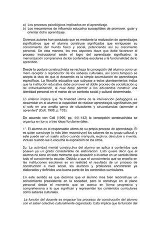 a) Los procesos psicológicos implicados en el aprendizaje.
b) Los mecanismos de influencia educativa susceptibles de promover, guiar y
orientar dicho aprendizaje.
Diversos autores han postulado que es mediante la realización de aprendizajes
significativos que el alumno construye significados que enriquecen su
conocimiento del mundo físico y social, potenciando así su crecimiento
personal. De esta manera, los tres aspectos clave que debe favorecer el
proceso instruccional serán el logro del aprendizaje significativo, la
memorización comprensiva de los contenidos escolares y la funcionalidad de lo
aprendido.
Desde la postura constructivista se rechaza la concepción del alumno como un
mero receptor o reproductor de los saberes culturales, así como tampoco se
acepta la idea de que el desarrollo es la simple acumulación de aprendizajes
específicos. La filosofía educativa que subyace a estos planteamientos indica
que la institución educativa debe promover el doble proceso de socialización g
de individualización, la cual debe permitir a los educandos construir una
identidad personal en el marco de un contexto social y cultural determinado.
Lo anterior implica que "la finalidad ultima de la intervención pedagógica es
desarrollar en el alumno la capacidad de realizar aprendizajes significativos por
sí solo en una amplia gama de situaciones y circunstancias (aprender a
aprender)" (Coll, 1988, p. 133).
De acuerdo con Coll (1990, pp. 441-442) la concepción constructivista se
organiza en torno a tres ideas fundamentales:
1°. El alumno es el responsable ultimo de su propio proceso de aprendizaje. El
es quien construye (o más bien reconstruye) los saberes de su grupo cultural, y
este puede ser un sujeto activo cuando manipula, explora, descubre o inventa,
incluso cuando lee o escucha la exposición de los otros.
2o. La actividad mental constructiva del alumno se aplica a contenidos que
poseen ya un grado considerable de elaboración. Esto quiere decir que el
alumno no tiene en todo momento que descubrir o inventar en un sentido literal
todo el conocimiento escolar. Debido a que el conocimiento que se enseña en
las instituciones escolares es en realidad el resultado de un proceso de
construcción a nivel social, los alumnos y profesores encontraran ya
elaborados y definidos una buena parte de los contenidos curriculares.
En este sentido es que decimos que el alumno mas bien reconstruye un
conocimiento preexistente en la sociedad, pero lo construye en el plano
personal desde el momento que se acerca en forma progresiva y
comprehensiva a lo que significan y representan los contenidos curriculares
como saberes culturales.
La función del docente es engarzar los procesos de construcción del alumno
con el saber colectivo culturalmente organizado. Esto implica que la función del

 