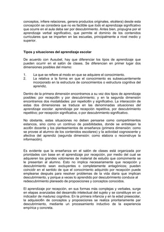 conceptos, infiere relaciones, genera productos originales, etcétera) desde esta
concepción se considera que no es factible que todo el aprendizaje significativo
que ocurre en el aula deba ser por descubrimiento. Antes bien, propugna por el
aprendizaje verbal significativo, que permite el dominio de los contenidos
curriculares que se imparten en las escuelas, principalmente a nivel medio y
superior.
Tipos y situaciones del aprendizaje escolar
De acuerdo con Ausubel, hay que diferenciar los tipos de aprendizaje que
pueden ocurrir en el salón de clases. Se diferencian en primer lugar dos
dimensiones posibles del mismo:
1.
2.

La que se refiere al modo en que se adquiere el conocimiento.
La relativa a la forma en que el conocimiento es subsecuentemente
incorporado en la estructura de conocimientos o estructura cognitiva del
aprendiz.

Dentro de la primera dimensión encontramos a su vez dos tipos de aprendizaje
posibles: por recepci8n y por descubrimiento; y en la segunda dimensión
encontramos dos modalidades: por repetici6n y significativo. La interacción de
estas dos dimensiones se traduce en las denominadas situaciones del
aprendizaje escolar. aprendizaje por recepción repetitiva, por descubrimiento
repetitivo; por recepción significativa, o por descubrimiento significativo.
No obstante, estas situaciones no deben pensarse como compartimientos
estancos, sino como un continuo de posibilidades, donde se entretejen la
acci6n docente y los planteamientos de enseñanza (primera dimensión: como
se provee al alumno de los contenidos escolares) y la actividad cognoscente y
afectiva del aprendiz (segunda dimensión: como elabora o reconstruye la
información).
Es evidente que la enseñanza en el salón de clases está organizada por
prioridades con base en el aprendizaje por recepción, por medio del cual se
adquieren los grandes volúmenes de material de estudio que comúnmente se
le presentan al alumno. Esto no implica necesariamente que recepción y
descubrimiento sean excluyentes o completamente antagónicos; pueden
coincidir en el sentido de que el conocimiento adquirido por recepción puede
emplearse después para resolver problemas de la vida diaria que implican
descubrimiento, y porque a veces lo aprendido por descubrimiento conduce al
redescubrimiento planeado de proposiciones y conceptos conocidos.
El aprendizaje por recepción, en sus formas más complejas y verbales, surge
en etapas avanzadas del desarrollo intelectual del sujeto y se constituye en un
indicador de madurez cognitiva. En la primera infancia y en la edad preescolar,
la adquisici6n de conceptos y proposiciones se realiza prioritariamente par
descubrimiento, mediante un procesamiento inductivo de la experiencia
empírica y concreta.

 