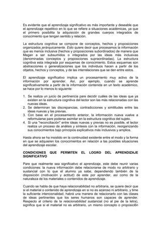 Es evidente que el aprendizaje significativo es más importante y deseable que
el aprendizaje repetitivo en lo que se refiere a situaciones académicas, ya que
el primero posibilita la adquisición de grandes cuerpos integrados de
conocimiento que tengan sentido y relación.
La estructura cognitiva se compone de conceptos, hechos y proposiciones
organizados jerárquicamente. Esto quiere decir que procesamos la información
que es menos inclusiva (hechos y proposiciones subordinados) de manera que
Megan a ser subsumidos o integrados por las ideas más inclusivas
(denominadas conceptos y proposiciones supraordinadas). La estructura
cognitiva esta integrada por esquemas de conocimiento. Estos esquemas son
abstracciones o generalizaciones que los individuos hacen a partir de los
objetos, hechos y conceptos, y de las interrelaciones que se den entre estos.
El aprendizaje significativo implica un procesamiento muy activo de la
información por aprender. Así, por ejemplo, cuando se aprende
significativamente a partir de la información contenida en un texto académico,
se hace por lo menos lo siguiente:
1. Se realiza un juicio de pertinencia pare decidir cuáles de las ideas que ya
existen en la estructura cognitiva del lector son las más relacionadas con las
nuevas ideas.
2. Se determinan las discrepancias, contradicciones y similitudes entre las
ideas nuevas y las previas.
3. Con base en el procesamiento anterior, la información nueva vuelve a
reformularse pare poderse asimilar en la estructura cognitiva del sujeto.
4. Si una "reconciliación" entre ideas nuevas y previas no es posible, el lector
realiza un proceso de análisis y síntesis con la información, reorganizando
sus conocimientos bajo principios explicativos más inclusivos y amplios.
Hasta ahora se ha insistido en la continuidad existente entre el modo y la forma
en que se adquieren los conocimientos en relación a las posibles situaciones
del aprendizaje escolar.
CONDICIONES QUE
SIGNIFICATIVO

PERMITEN

EL

LOGRO

DEL

APRENDIZAJE

Pare que realmente sea significativo el aprendizaje, este debe reunir varias
condiciones: la nueva información debe relacionarse de modo no arbitrario y
sustancial con lo que el alumno ya sabe, dependiendo también de la
disposición (motivación y actitud) de este por aprender, así como de la
naturaleza de los materiales o contenidos de aprendizaje.
Cuando se habla de que haya relacionabilidad no arbitraria, se quiere decir que
si el material o contenido de aprendizaje en si no es azaroso ni arbitrario, y time
la suficiente intencionalidad, habrá una manera de relacionarlo con las clases
de ideas pertinentes que los seres humanos son capaces de aprender.
Respecto al criterio de la relacionabilidad sustancial (no al pie de la letra),
significa que si el material no es arbitrario, un mismo concepto o proposici6n

 