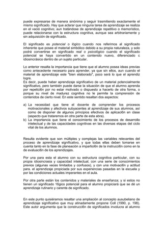 puede expresarse de manera sinónima y seguir trasmitiendo exactamente el
mismo significado. Hay que aclarar que ninguna tarea de aprendizaje se realiza
en el vació cognitivo; aun tratándose de aprendizaje repetitivo o memorístico,
puede relacionarse con la estructura cognitiva, aunque sea arbitrariamente y
sin adquisición de significado.
El significado es potencial o lógico cuando nos referimos al significado
inherente que posee el material simbólico debido a su propia naturaleza, y solo
podrá convertirse en significado real o psicológico cuando el significado
potencial se haya convertido en un contenido nuevo, diferenciado c
idiosincrásico dentro de un sujeto particular.
Lo anterior resalta la importancia que tiene que el alumno posea ideas previas
como antecedente necesario para aprender, ya que sin ellos, aun cuando el
material de aprendizaje este "bien elaborado", poco será lo que el aprendiz
logre.
Es decir, puede haber aprendizaje significativo de un material potencialmente
significativo, pero también puede darse la situación de que el alumno aprenda
por repetici6n por no estar motivado o dispuesto a hacerlo de otra forma, o
porque su nivel de madurez cognitiva no le permite la comprensión de
contenidos de cierto nivel. En este sentido resaltan dos aspectos:
a) La necesidad que tiene el docente de comprender los procesos
motivacionales y afectivos subyacentes al aprendizaje de sus alumnos, así
como de disponer de algunos principios efectivos de aplicaci6n en clase
(aspecto que trataremos en otra parte de esta abra).
b) La importancia que tiene el conocimiento de los procesos de desarrollo
intelectual y de las capacidades cognitivas en las diversas etapas del ciclo
vital de los alumnos.
Resulta evidente que son múltiples y complejas las variables relevantes del
proceso de aprendizaje significativo, y que todas ellas deben tomarse en
cuenta tanto en la fase de planeación a impartici6n de la instrucci6n como en la
de evaluaci6n de los aprendizajes.
Por una para esta el alumno con su estructura cognitiva particular, con su
propia idiosincrasia y capacidad intelectual, con una serie de conocimientos
previos (algunas veces limitados y confusos), y con una motivaci6n y actitud
para. el aprendizaje propiciada por sus experiencias pasadas en la escuela y
por las condiciones actuales imperantes en el aula.
Por otra parte están los contenidos y materiales de enseñanza; y si estos no
tienen un significado 16gico potencial para el alumno propiciará que se dé un
aprendizaje rutinario y carente de significado.
En este punto quisiéramos resaltar una ampliación al concepto ausubeliano de
aprendizaje significativo que muy atinadamente propone Coll (1990, p. 198).
Este autor argumenta que la construcci6n de significados involucra al alumno

 