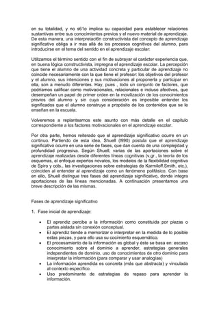 en su totalidad, y no s61o implica su capacidad para establecer relaciones
sustantivas entre sus conocimientos previos y el nuevo material de aprendizaje.
De esta manera, una interpretaci6n constructivista del concepto de aprendizaje
significativo obliga a ir mas allá de los procesos cognitivos del alumno, para
introducirse en el tema del sentido en el aprendizaje escolar:
Utilizamos el término sentido con el fin de subrayar el carácter experiencia que,
en buena lógica constructivista, impregna el aprendizaje escolar. La percepción
que tiene el alumno de una actividad concreta y particular de aprendizaje no
coincide necesariamente con la que tiene el profesor: los objetivos del profesor
y el alumno, sus intenciones y sus motivaciones al proponerla y participar en
ella, son a menudo diferentes. Hay, pues , todo un conjunto de factores, que
podríamos calificar como motivacionales, relacionales e incluso afectivos, que
desempeñan un papel de primer orden en la movilización de los conocimientos
previos del alumno y sin cuya consideración es imposible entender los
significados que el alumno construye a propósito de los contenidos que se le
enseñan en la escuela.
Volveremos a replantearnos este asunto con más detalle en el capitulo
correspondiente a los factores motivacionales en el aprendizaje escolar.
Por otra parte, hemos reiterado que el aprendizaje significativo ocurre en un
continuo. Partiendo de esta idea, Shuell (l990) postula que el aprendizaje
significativo ocurre en una serie de fases, que dan cuenta de una complejidad y
profundidad progresiva. Según Shuell, varias de las aportaciones sobre el
aprendizaje realizadas desde diferentes líneas cognitivas (v.gr., la teoría de los
esquemas, el enfoque expertos novatos, los modelos de la flexibilidad cognitiva
de Spiro y cols., las investigaciones sobre estrategias de Karmiloff.Smith, etc.),
coinciden al entender al aprendizaje como un fenómeno polifásico. Con base
en ello, Shuell distingue tres fases del aprendizaje significativo, donde integra
aportaciones de las líneas mencionadas. A continuación presentamos una
breve descripción de las mismas.
Fases de aprendizaje significativo
1. Fase inicial de aprendizaje:
•
•
•

•
•

El aprendiz percibe a la información como constituida por piezas o
partes aislada sin conexión conceptual.
El aprendiz tiende a memorizar o interpretar en la medida de lo posible
estas piezas, y para ello usa su cocimiento esquemático.
El procesamiento de la información es global y éste se basa en: escaso
conocimiento sobre el dominio a aprender, estrategias generales
independientes de dominio, uso de conocimientos de otro dominio para
interpretar la información (para comparar y usar analogías)
La información aprendida es concreta (más que abstracta) y vinculada
al contexto específico.
Uso predominante de estrategias de repaso para aprender la
información.

 