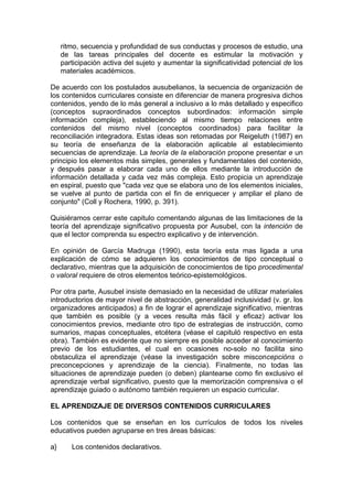 ritmo, secuencia y profundidad de sus conductas y procesos de estudio, una
de las tareas principales del docente es estimular la motivación y
participación activa del sujeto y aumentar la significatividad potencial de los
materiales académicos.
De acuerdo con los postulados ausubelianos, la secuencia de organización de
los contenidos curriculares consiste en diferenciar de manera progresiva dichos
contenidos, yendo de lo más general a inclusivo a lo más detallado y especifico
(conceptos supraordinados conceptos subordinados: información simple
información compleja), estableciendo al mismo tiempo relaciones entre
contenidos del mismo nivel (conceptos coordinados) para facilitar la
reconciliación integradora. Estas ideas son retomadas por Reigeluth (1987) en
su teoría de enseñanza de la elaboración aplicable al establecimiento
secuencias de aprendizaje. La teoría de la elaboración propone presentar e un
principio los elementos más simples, generales y fundamentales del contenido,
y después pasar a elaborar cada uno de ellos mediante la introducción de
información detallada y cada vez más compleja. Esto propicia un aprendizaje
en espiral, puesto que "cada vez que se elabora uno de los elementos iniciales,
se vuelve al punto de partida con el fin de enriquecer y ampliar el plano de
conjunto" (Coll y Rochera, 1990, p. 391).
Quisiéramos cerrar este capitulo comentando algunas de las limitaciones de la
teoría del aprendizaje significativo propuesta por Ausubel, con la intención de
que el lector comprenda su espectro explicativo y de intervención.
En opinión de García Madruga (1990), esta teoría esta mas ligada a una
explicación de cómo se adquieren los conocimientos de tipo conceptual o
declarativo, mientras que la adquisición de conocimientos de tipo procedimental
o valoral requiere de otros elementos teórico-epistemológicos.
Por otra parte, Ausubel insiste demasiado en la necesidad de utilizar materiales
introductorios de mayor nivel de abstracción, generalidad inclusividad (v. gr. los
organizadores anticipados) a fin de lograr el aprendizaje significativo, mientras
que también es posible (y a veces resulta más fácil y eficaz) activar los
conocimientos previos, mediante otro tipo de estrategias de instrucción, como
sumarios, mapas conceptuales, etcétera (véase el capituló respectivo en esta
obra). También es evidente que no siempre es posible acceder al conocimiento
previo de los estudiantes, el cual en ocasiones no-solo no facilita sino
obstaculiza el aprendizaje (véase la investigación sobre misconcepcións o
preconcepciones y aprendizaje de la ciencia). Finalmente, no todas las
situaciones de aprendizaje pueden (o deben) plantearse como fin exclusivo el
aprendizaje verbal significativo, puesto que la memorización comprensiva o el
aprendizaje guiado o autónomo también requieren un espacio curricular.
EL APRENDIZAJE DE DIVERSOS CONTENIDOS CURRICULARES
Los contenidos que se enseñan en los currículos de todos los niveles
educativos pueden agruparse en tres áreas básicas:
a}

Los contenidos declarativos.

 