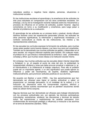 naturaleza positiva o negativa hacia objetos, personas, situaciones o
instituciones sociales.
En las instituciones escolares el aprendizaje y la enseñanza de las actitudes ha
sido poco estudiado en comparación con los otros contenidos escolares. Sin
embargo, a la luz de la investigación reciente realizada sobre los mecanismos y
procesos de influencia en el cambio de actitudes, pueden hacerse algunos
comentarios en torno a su modificación y enseñanza, para luego pasar a
abordar el problema de su evaluación.
El aprendizaje de las actitudes es un proceso lento y gradual, donde influyen
distintos factores como las experiencias personales previas, las actitudes de
otras personas significativas, la información y experiencias novedosas y el
contexto sociocultural (a través de las instituciones, los medios y las
representaciones colectivas).
En las escuelas los currículos expresan la formación de actitudes, pero muchas
veces estas quedan como buenos deseos y se hace muy poco por enseñarlas.
También se ha demostrado que muchas actitudes se gestan y desarrollan en el
seno escolar, sin ninguna intención explicita para hacerlo. De cualquier modo,
el profesor es e1 que directa o indirectamente se enfrenta a esta problemática
compleja y difícil, que muchas veces rebasa a la institución escolar misma.
Sin embargo, hay muchas actitudes que las escuelas deben intentar desarrollar
y fortalecer (v. gr. el respeto al punto de vista del otro, la solidaridad, la
cooperatividad, etcétera) y otras que debe procurar erradicar o relativizar (v. gr.
el individualismo o la intolerancia al trabajo colectivo). Para ello el profesor
puede ser un importante agente, o un otro significativo que puede ejercer su
influencia y poder (de recompensa, de experto, etcétera) legitimados
institucionalmente, para promover actitudes positivas en sus alumnos.
De acuerdo con Bednar y Levie (1993) , hay tres aproximaciones que han
demostrado ser eficaces para lograr el cambio actitudinal, a saber: a)
proporcionar un mensaje persuasivo, b) el modelaje de la actitud y c) la
inducción de, disonancia entre los componentes cognitivo, afectivo y
conductual. Dichos autores recomiendan que se planteen situaciones donde
estas se utilicen forma conjunta.
Algunas técnicas que han demostrado ser eficaces para trabajar directamente
con los procesos actitudinales son, por ejemplo, las técnicas participativas
(role-playing, sociodramas, etcétera), las discusiones y técnicas de estudio
activo, las exposiciones y explicaciones de carácter persuasivo (con
conferencistas de reconocido prestigio o influencia) a involucrar a los alumnos
en la toma de decisiones (Sarabia, 1992).

 